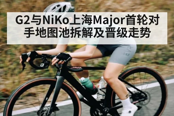 G2与NiKo上海Major首轮对手地图池拆解及晋级走势 - www.c7c7.app