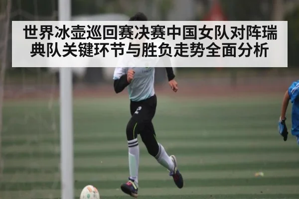 世界冰壶巡回赛决赛中国女队对阵瑞典队关键环节与胜负走势全面分析